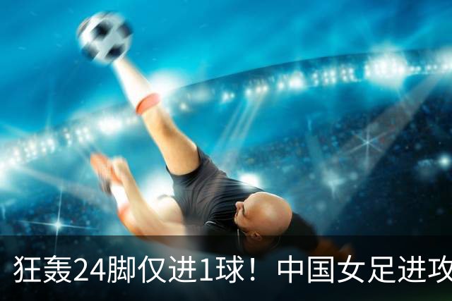 狂轰24脚仅进1球！中国女足进攻效率堪忧无缘亚运连胜